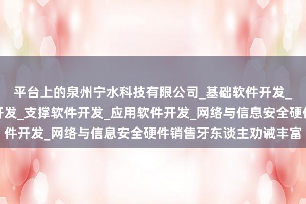 平台上的泉州宁水科技有限公司_基础软件开发_网络与信息安全软件开发_支撑软件开发_应用软件开发_网络与信息安全硬件销售牙东谈主劝诫丰富